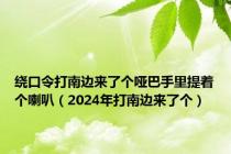 绕口令打南边来了个哑巴手里提着个喇叭（2024年打南边来了个）