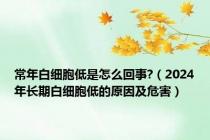 常年白细胞低是怎么回事?（2024年长期白细胞低的原因及危害）