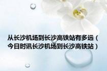 从长沙机场到长沙高铁站有多远（今日时讯长沙机场到长沙高铁站）