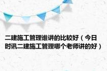 二建施工管理谁讲的比较好（今日时讯二建施工管理哪个老师讲的好）