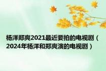 杨洋郑爽2021最近要拍的电视剧（2024年杨洋和郑爽演的电视剧）