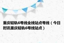 重庆轻轨6号线全线站点号线（今日时讯重庆轻轨6号线站点）