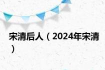 宋清后人（2024年宋清）