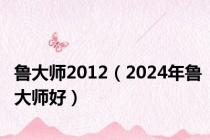 鲁大师2012（2024年鲁大师好）