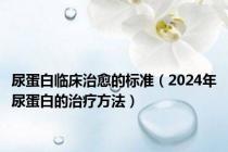 尿蛋白临床治愈的标准（2024年尿蛋白的治疗方法）