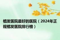 植发医院最好的医院（2024年正规植发医院排行榜）