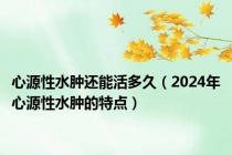 心源性水肿还能活多久（2024年心源性水肿的特点）