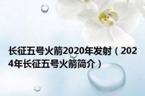 长征五号火箭2020年发射（2024年长征五号火箭简介）