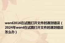 word2016在试图打开文件时遇到错误（2024年word在试图打开文件时遇到错误怎么办）