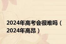 2024年高考会很难吗（2024年高昂）