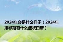 2024年会是什么样子（2024年排卵期有什么症状白带）