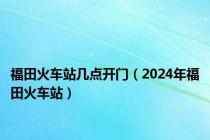 福田火车站几点开门（2024年福田火车站）