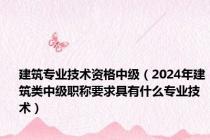 建筑专业技术资格中级（2024年建筑类中级职称要求具有什么专业技术）