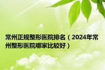 常州正规整形医院排名（2024年常州整形医院哪家比较好）