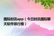 国际时讯app（今日时讯国际聊天软件排行榜）