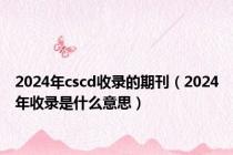 2024年cscd收录的期刊（2024年收录是什么意思）