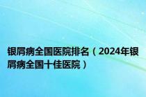 银屑病全国医院排名（2024年银屑病全国十佳医院）