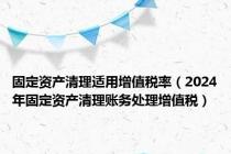 固定资产清理适用增值税率（2024年固定资产清理账务处理增值税）