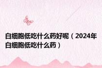 白细胞低吃什么药好呢（2024年白细胞低吃什么药）