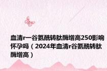 血清r一谷氨酰转肽酶增高250影响怀孕吗（2024年血清r谷氨酰转肽酶增高）