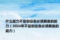 什么能力不是创业者必须具备的能力（2024年不是创业者必须具备的能力）