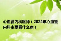 心血管内科医师（2024年心血管内科主要看什么病）