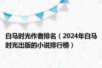 白马时光作者排名（2024年白马时光出版的小说排行榜）