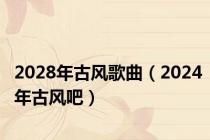 2028年古风歌曲（2024年古风吧）