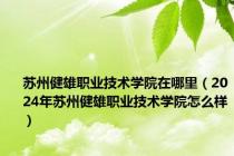 苏州健雄职业技术学院在哪里（2024年苏州健雄职业技术学院怎么样）