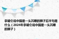 拿破仑说中国是一头沉睡的狮子后半句是什么（2024年拿破仑说中国是一头沉睡的狮子）