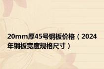 20mm厚45号钢板价格（2024年钢板宽度规格尺寸）