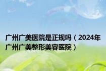 广州广美医院是正规吗（2024年广州广美整形美容医院）