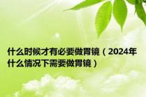 什么时候才有必要做胃镜（2024年什么情况下需要做胃镜）