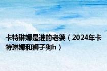 卡特琳娜是谁的老婆（2024年卡特琳娜和狮子狗h）