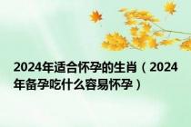 2024年适合怀孕的生肖（2024年备孕吃什么容易怀孕）