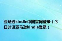 亚马逊kindle中国官网登录（今日时讯亚马逊kindle登录）