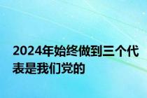 2024年始终做到三个代表是我们党的