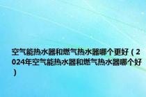 空气能热水器和燃气热水器哪个更好（2024年空气能热水器和燃气热水器哪个好）