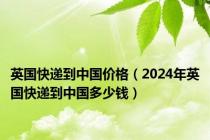 英国快递到中国价格（2024年英国快递到中国多少钱）