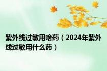 紫外线过敏用啥药（2024年紫外线过敏用什么药）