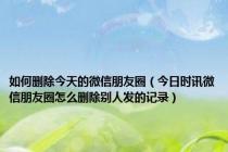 如何删除今天的微信朋友圈（今日时讯微信朋友圈怎么删除别人发的记录）