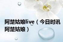 阿楚姑娘live（今日时讯阿楚姑娘）