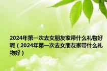 2024年第一次去女朋友家带什么礼物好呢（2024年第一次去女朋友家带什么礼物好）