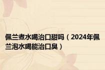 佩兰煮水喝治口甜吗（2024年佩兰泡水喝能治口臭）