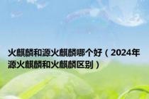 火麒麟和源火麒麟哪个好（2024年源火麒麟和火麒麟区别）