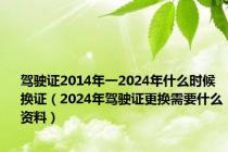 驾驶证2014年一2024年什么时候换证（2024年驾驶证更换需要什么资料）