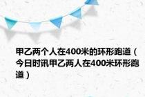 甲乙两个人在400米的环形跑道（今日时讯甲乙两人在400米环形跑道）