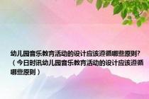 幼儿园音乐教育活动的设计应该遵循哪些原则?（今日时讯幼儿园音乐教育活动的设计应该遵循哪些原则）