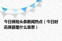 今日保险头条新闻热点（今日时讯保额是什么意思）