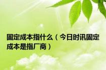 固定成本指什么（今日时讯固定成本是指厂商）